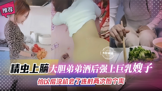 精虫上脑-大胆弟弟酒后强上巨乳嫂子，怕以后没机会了连续内射两次图个爽！